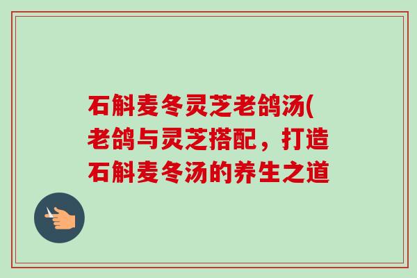 石斛麦冬灵芝老鸽汤(老鸽与灵芝搭配,打造石斛麦冬汤的养生之道 石斛麦冬灵芝老鸽汤(老鸽与灵芝搭配,打造石斛麦冬汤的养生之道