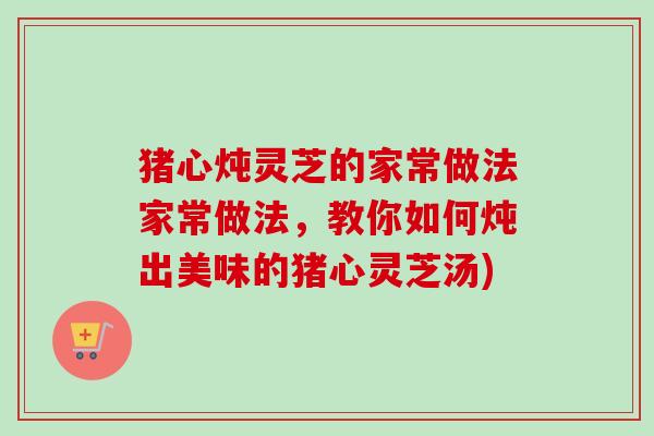 猪心炖灵芝的家常做法家常做法，教你如何炖出美味的猪心灵芝汤)