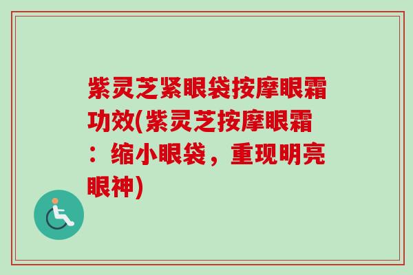 紫灵芝紧眼袋按摩眼霜功效(紫灵芝按摩眼霜:缩小眼袋,重现明亮眼神) 紫灵芝紧眼袋按摩眼霜功效(紫灵芝按摩眼霜:缩小眼袋,重现明亮眼神)