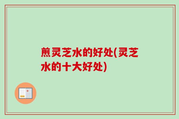 煎灵芝水的好处(灵芝水的十大好处) 煎灵芝水的好处(灵芝水的十大好处)