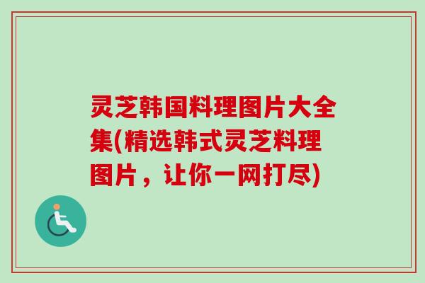 灵芝韩国料理图片大全集(精选韩式灵芝料理图片,让你一网打尽) 灵芝韩国料理图片大全集(精选韩式灵芝料理图片,让你一网打尽)