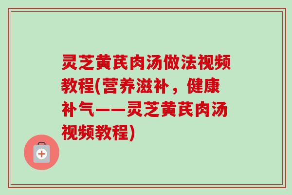 灵芝黄芪肉汤做法视频教程(营养滋补,健康——灵芝黄芪肉汤视频教程) 灵芝黄芪肉汤做法视频教程(营养滋补,健康——灵芝黄芪肉汤视频教程)