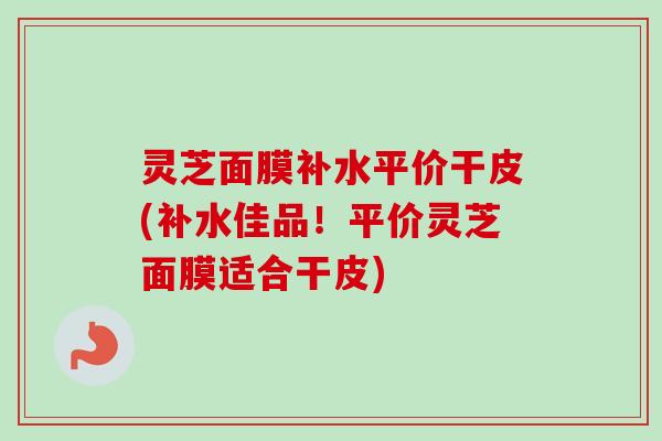 灵芝面膜补水平价干皮(补水佳品！平价灵芝面膜适合干皮)