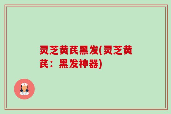 灵芝黄芪黑发(灵芝黄芪：黑发神器)