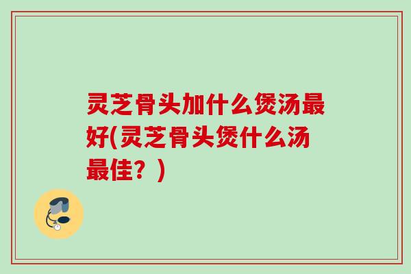 灵芝骨头加什么煲汤好(灵芝骨头煲什么汤佳？)