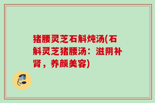 猪腰灵芝石斛炖汤(石斛灵芝猪腰汤:滋阴补,) 猪腰灵芝石斛炖汤(石斛灵芝猪腰汤:滋阴补,)