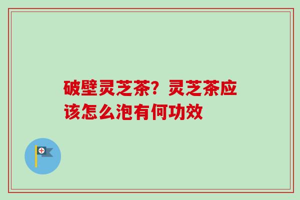 破壁灵芝茶?灵芝茶应该怎么泡有何功效 破壁灵芝茶?灵芝茶应该怎么泡有何功效