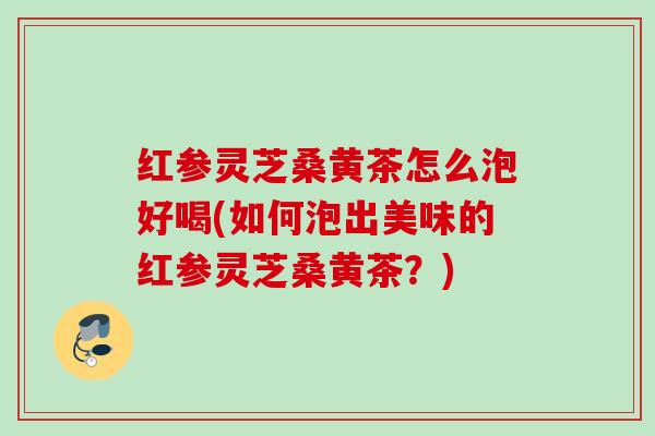 红参灵芝桑黄茶怎么泡好喝(如何泡出美味的红参灵芝桑黄茶？)