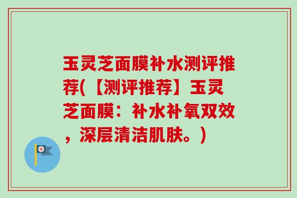 玉灵芝面膜补水测评推荐(【测评推荐】玉灵芝面膜：补水补氧双效，深层清洁。)