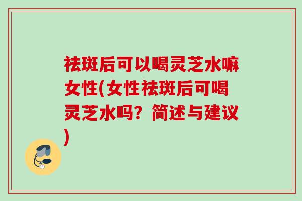 祛斑后可以喝灵芝水嘛女性(女性祛斑后可喝灵芝水吗?简述与建议) 祛斑后可以喝灵芝水嘛女性(女性祛斑后可喝灵芝水吗?简述与建议)