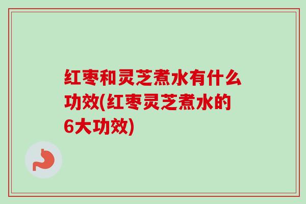 红枣和灵芝煮水有什么功效(红枣灵芝煮水的6大功效) 红枣和灵芝煮水有什么功效(红枣灵芝煮水的6大功效)