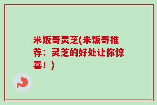 米饭哥灵芝(米饭哥推荐:灵芝的好处让你惊喜!) 米饭哥灵芝(米饭哥推荐:灵芝的好处让你惊喜!)