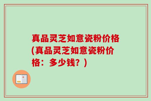 真品灵芝如意瓷粉价格(真品灵芝如意瓷粉价格:多少钱?) 真品灵芝如意瓷粉价格(真品灵芝如意瓷粉价格:多少钱?)