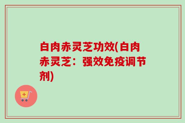 白肉赤灵芝功效(白肉赤灵芝:强效免疫调节剂) 白肉赤灵芝功效(白肉赤灵芝:强效免疫调节剂)