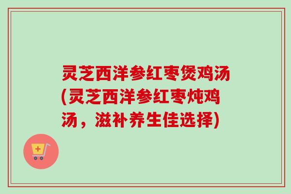 灵芝西洋参红枣煲鸡汤(灵芝西洋参红枣炖鸡汤，滋补养生佳选择)