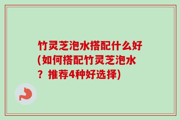 竹灵芝泡水搭配什么好(如何搭配竹灵芝泡水?推荐4种好选择) 竹灵芝泡水搭配什么好(如何搭配竹灵芝泡水?推荐4种好选择)