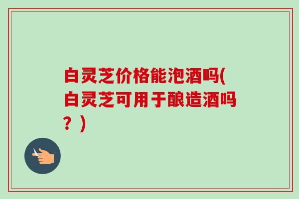 白灵芝价格能泡酒吗(白灵芝可用于酿造酒吗?) 白灵芝价格能泡酒吗(白灵芝可用于酿造酒吗?)