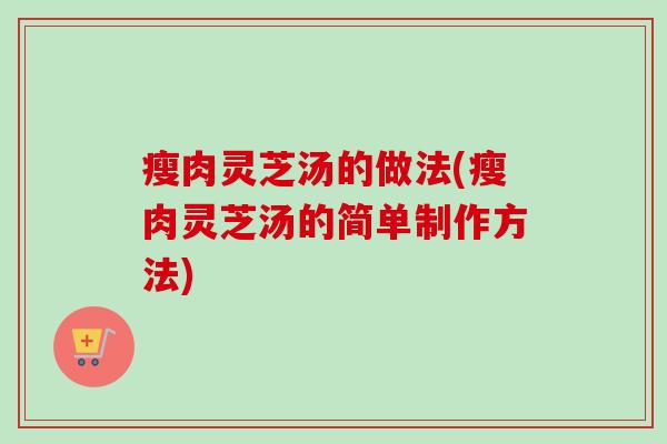 瘦肉灵芝汤的做法(瘦肉灵芝汤的简单制作方法) 瘦肉灵芝汤的做法(瘦肉灵芝汤的简单制作方法)