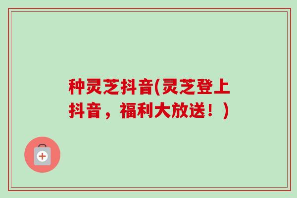 种灵芝抖音(灵芝登上抖音，福利大放送！)