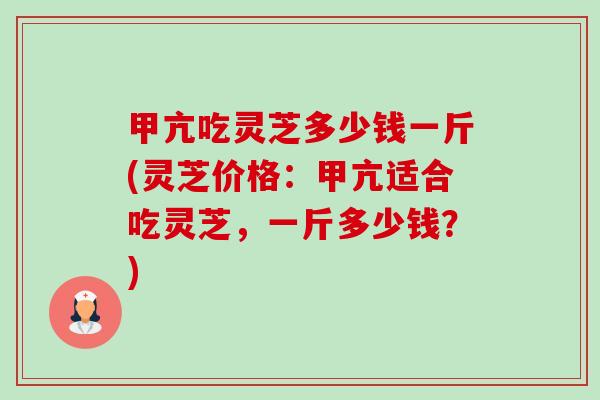 甲亢吃灵芝多少钱一斤(灵芝价格:甲亢适合吃灵芝,一斤多少钱?) 甲亢吃灵芝多少钱一斤(灵芝价格:甲亢适合吃灵芝,一斤多少钱?)