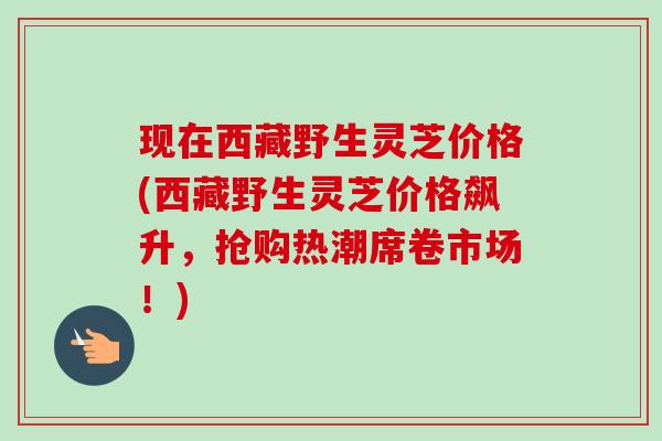现在西藏野生灵芝价格(西藏野生灵芝价格飙升,抢购热潮席卷市场!) 现在西藏野生灵芝价格(西藏野生灵芝价格飙升,抢购热潮席卷市场!)