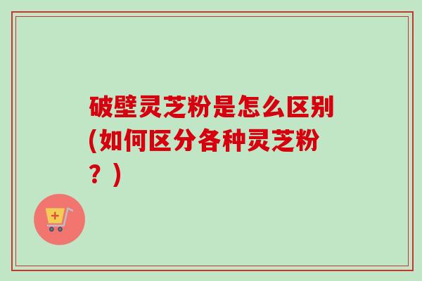 破壁灵芝粉是怎么区别(如何区分各种灵芝粉?) 破壁灵芝粉是怎么区别(如何区分各种灵芝粉?)