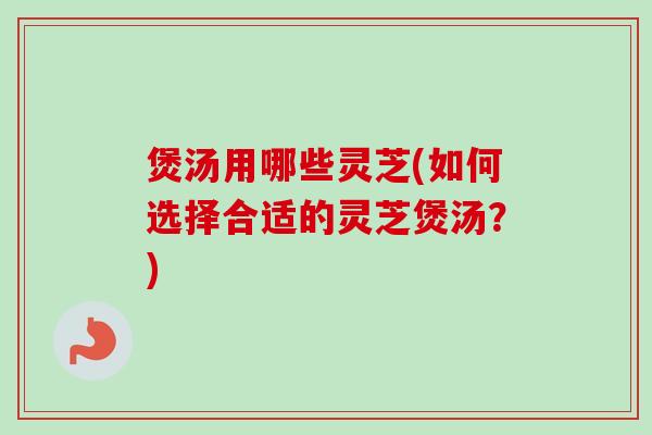 煲汤用哪些灵芝(如何选择合适的灵芝煲汤?) 煲汤用哪些灵芝(如何选择合适的灵芝煲汤?)