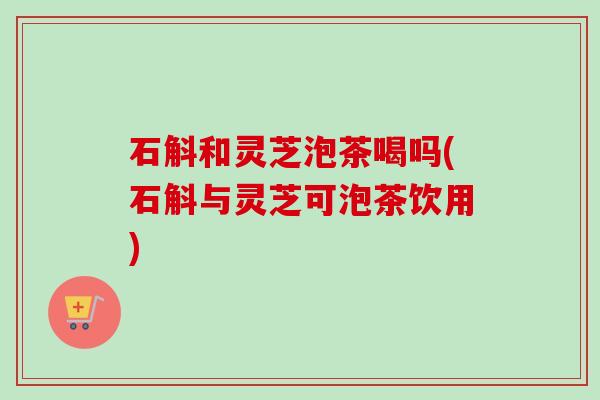 石斛和灵芝泡茶喝吗(石斛与灵芝可泡茶饮用)