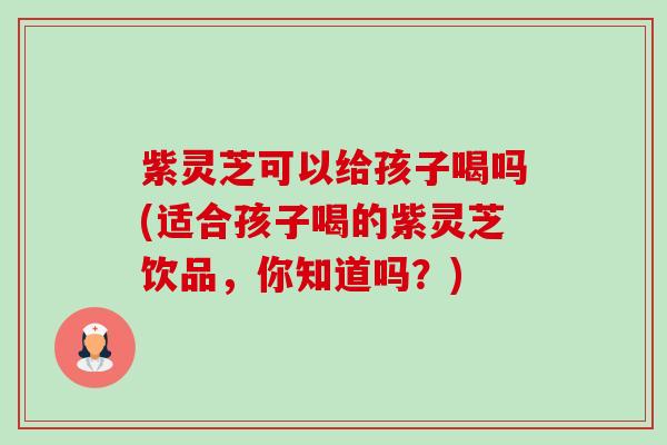 紫灵芝可以给孩子喝吗(适合孩子喝的紫灵芝饮品,你知道吗?) 紫灵芝可以给孩子喝吗(适合孩子喝的紫灵芝饮品,你知道吗?)