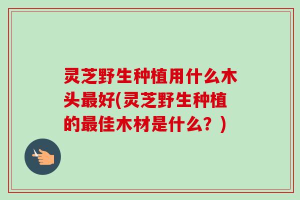 灵芝野生种植用什么木头好(灵芝野生种植的佳木材是什么?) 灵芝野生种植用什么木头好(灵芝野生种植的佳木材是什么?)