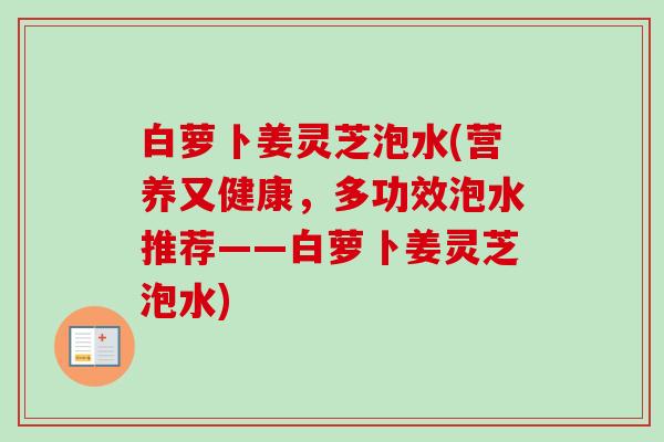 白萝卜姜灵芝泡水(营养又健康，多功效泡水推荐——白萝卜姜灵芝泡水)