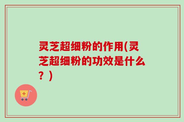 灵芝超细粉的作用(灵芝超细粉的功效是什么?) 灵芝超细粉的作用(灵芝超细粉的功效是什么?)