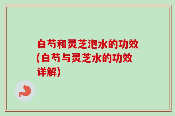 白芍和灵芝泡水的功效(白芍与灵芝水的功效详解) 白芍和灵芝泡水的功效(白芍与灵芝水的功效详解)