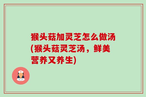 猴头菇加灵芝怎么做汤(猴头菇灵芝汤，鲜美营养又养生)