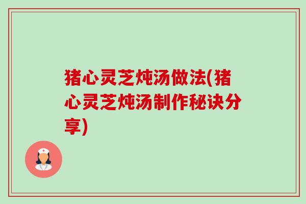 猪心灵芝炖汤做法(猪心灵芝炖汤制作秘诀分享) 猪心灵芝炖汤做法(猪心灵芝炖汤制作秘诀分享)