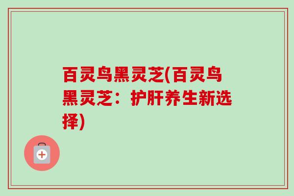 百灵鸟黑灵芝(百灵鸟黑灵芝:养生新选择) 百灵鸟黑灵芝(百灵鸟黑灵芝:养生新选择)