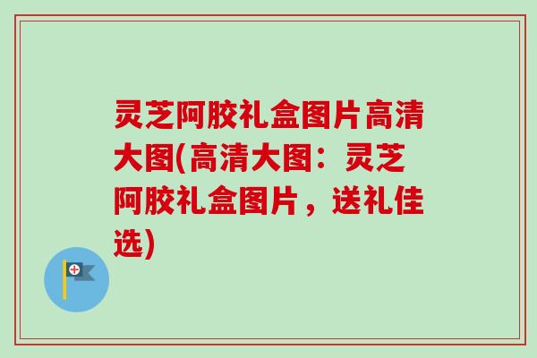 灵芝阿胶礼盒图片高清大图(高清大图:灵芝阿胶礼盒图片,送礼佳选) 灵芝阿胶礼盒图片高清大图(高清大图:灵芝阿胶礼盒图片,送礼佳选)