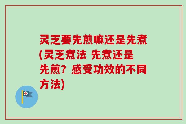 灵芝要先煎嘛还是先煮(灵芝煮法 先煮还是先煎?感受功效的不同方法) 灵芝要先煎嘛还是先煮(灵芝煮法 先煮还是先煎?感受功效的不同方法)