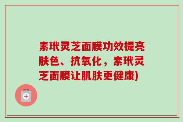 素玳灵芝面膜功效提亮肤色、,素玳灵芝面膜让更健康) 素玳灵芝面膜功效提亮肤色、,素玳灵芝面膜让更健康)
