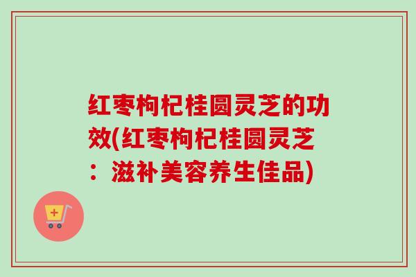 红枣枸杞桂圆灵芝的功效(红枣枸杞桂圆灵芝:滋补美容养生佳品) 红枣枸杞桂圆灵芝的功效(红枣枸杞桂圆灵芝:滋补美容养生佳品)
