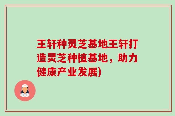 王轩种灵芝基地王轩打造灵芝种植基地,助力健康产业发展) 王轩种灵芝基地王轩打造灵芝种植基地,助力健康产业发展)