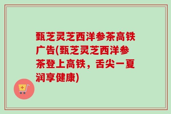 甄芝灵芝西洋参茶高铁广告(甄芝灵芝西洋参茶登上高铁,舌尖一夏润享健康) 甄芝灵芝西洋参茶高铁广告(甄芝灵芝西洋参茶登上高铁,舌尖一夏润享健康)
