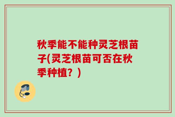 秋季能不能种灵芝根苗子(灵芝根苗可否在秋季种植?) 秋季能不能种灵芝根苗子(灵芝根苗可否在秋季种植?)