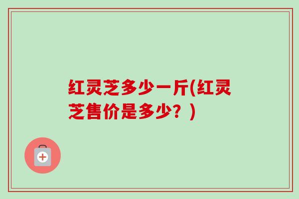 红灵芝多少一斤(红灵芝售价是多少?) 红灵芝多少一斤(红灵芝售价是多少?)