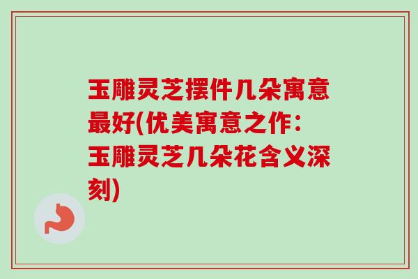 玉雕灵芝摆件几朵寓意好(优美寓意之作:玉雕灵芝几朵花含义深刻) 玉雕灵芝摆件几朵寓意好(优美寓意之作:玉雕灵芝几朵花含义深刻)