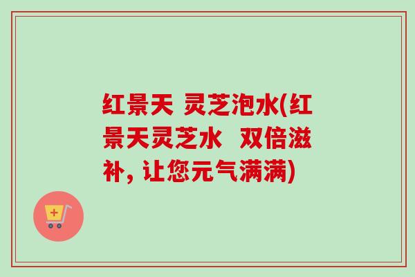 红景天 灵芝泡水(红景天灵芝水 双倍滋补, 让您元气满满) 红景天 灵芝泡水(红景天灵芝水 双倍滋补, 让您元气满满)