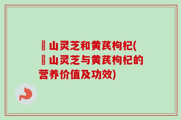 矷山灵芝和黄芪枸杞(矷山灵芝与黄芪枸杞的营养价值及功效) 矷山灵芝和黄芪枸杞(矷山灵芝与黄芪枸杞的营养价值及功效)