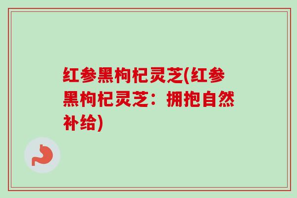 红参黑枸杞灵芝(红参黑枸杞灵芝:拥抱自然补给) 红参黑枸杞灵芝(红参黑枸杞灵芝:拥抱自然补给)