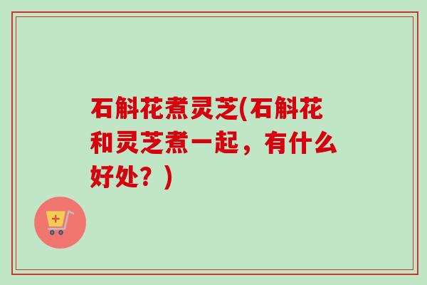 石斛花煮灵芝(石斛花和灵芝煮一起,有什么好处?) 石斛花煮灵芝(石斛花和灵芝煮一起,有什么好处?)