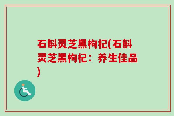 石斛灵芝黑枸杞(石斛灵芝黑枸杞:养生佳品) 石斛灵芝黑枸杞(石斛灵芝黑枸杞:养生佳品)